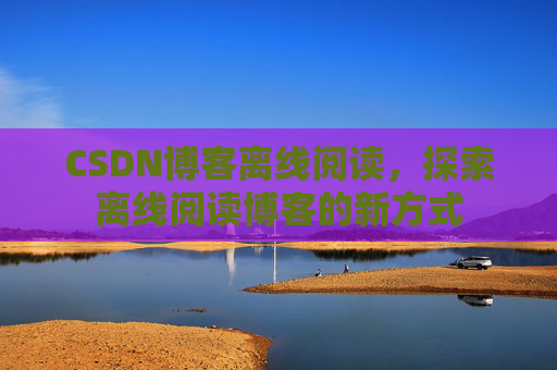 CSDN博客离线阅读，探索离线阅读博客的新方式